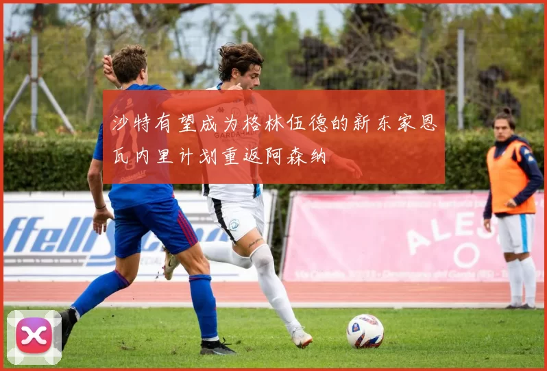 沙特有望成为格林伍德的新东家恩瓦内里计划重返阿森纳