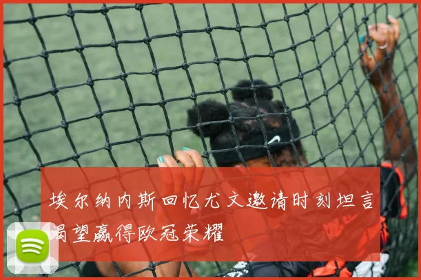 埃尔纳内斯回忆尤文邀请时刻坦言渴望赢得欧冠荣耀
