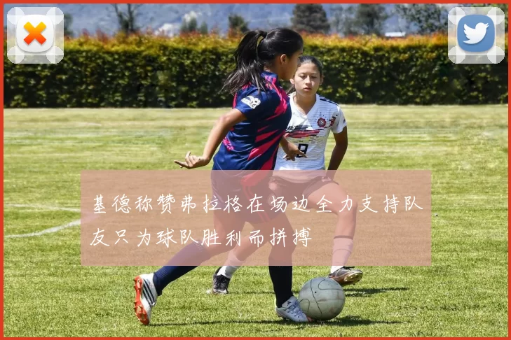 基德称赞弗拉格在场边全力支持队友只为球队胜利而拼搏