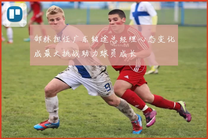 郜林担任广东铭途总经理心态变化成最大挑战助力球员成长