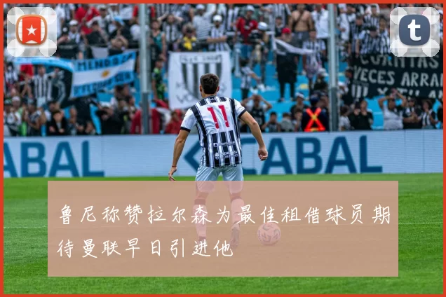 鲁尼称赞拉尔森为最佳租借球员期待曼联早日引进他
