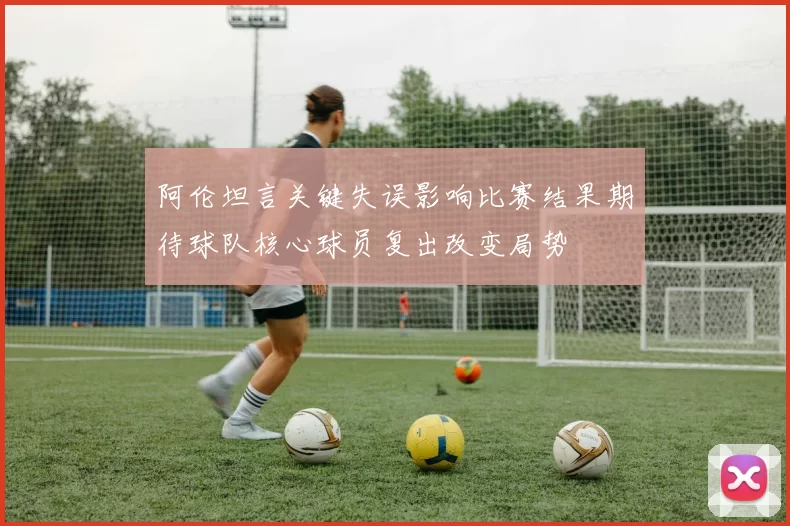 阿伦坦言关键失误影响比赛结果期待球队核心球员复出改变局势