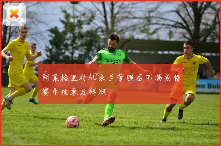 阿莱格里对AC米兰管理层不满或将赛季结束后辞职
