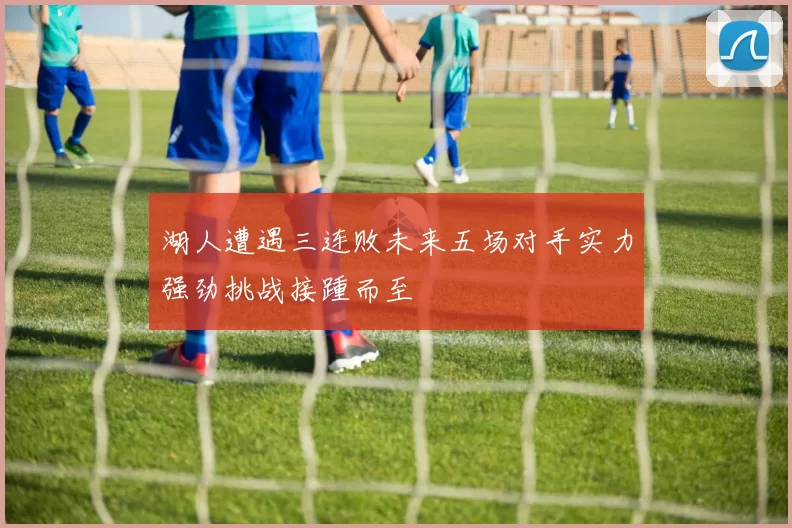 湖人遭遇三连败未来五场对手实力强劲挑战接踵而至