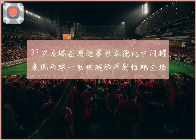 37岁马塔在澳超墨尔本德比中闪耀表现两球一助攻超远吊射惊艳全场