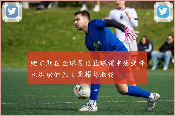 鲍尔默在全球最佳篮球馆中感受伟大运动的无上荣耀与激情