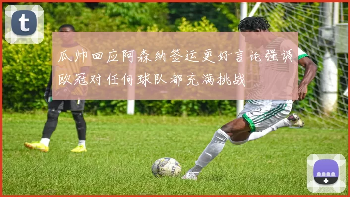 瓜帅回应阿森纳签运更好言论强调欧冠对任何球队都充满挑战