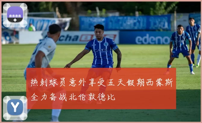 热刺球员意外享受五天假期西蒙斯全力备战北伦敦德比