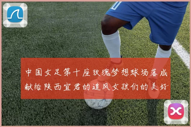 中国女足第十座玫瑰梦想球场落成献给陕西宜君的追风女孩们的美好祝福