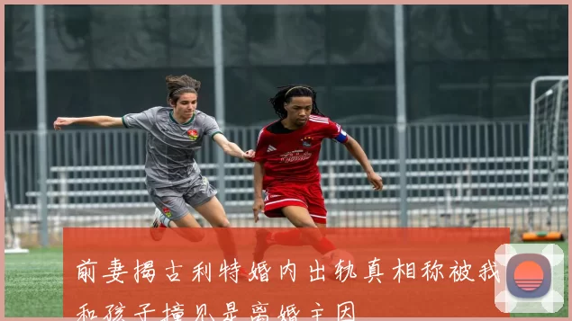前妻揭古利特婚内出轨真相称被我和孩子撞见是离婚主因