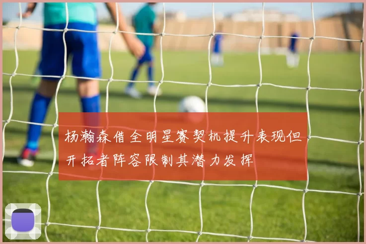 杨瀚森借全明星赛契机提升表现但开拓者阵容限制其潜力发挥