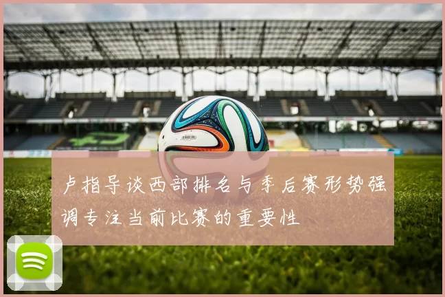 卢指导谈西部排名与季后赛形势强调专注当前比赛的重要性