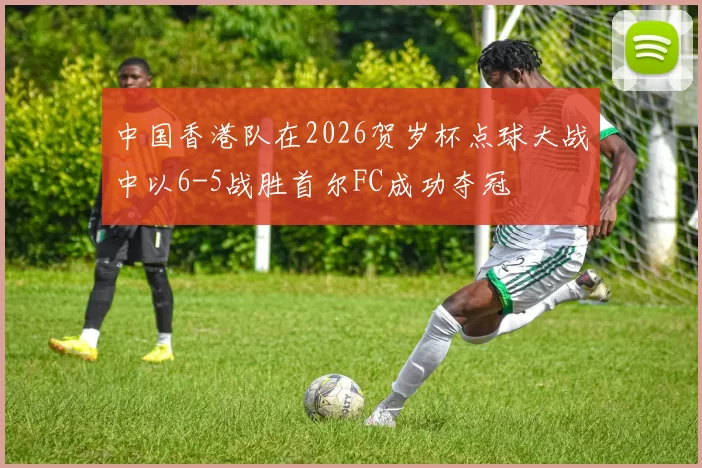 中国香港队在2026贺岁杯点球大战中以6-5战胜首尔FC成功夺冠