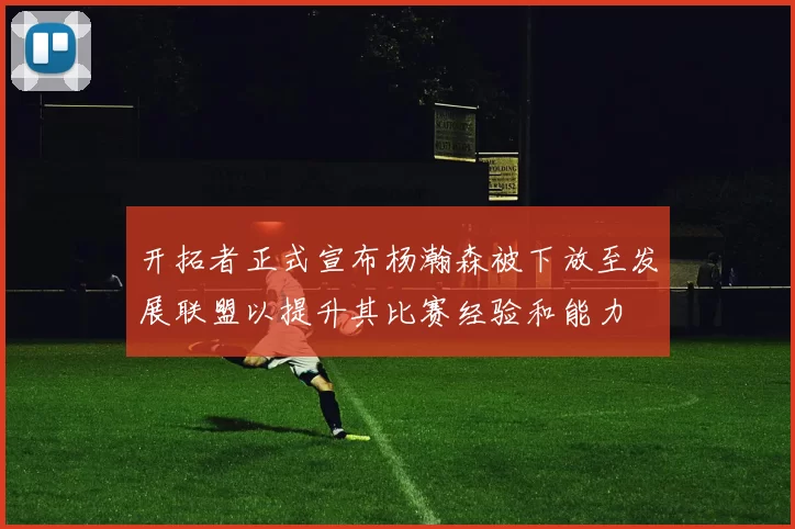 开拓者正式宣布杨瀚森被下放至发展联盟以提升其比赛经验和能力