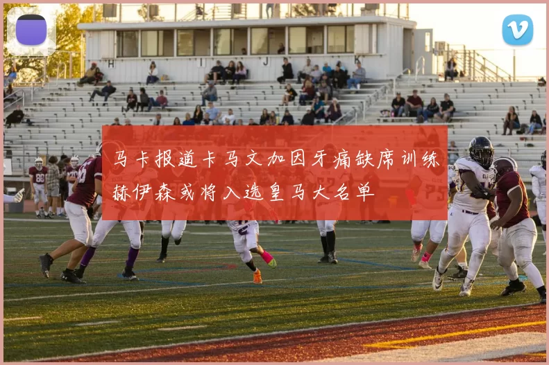 马卡报道卡马文加因牙痛缺席训练赫伊森或将入选皇马大名单