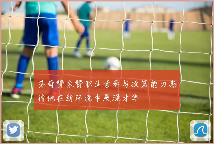 芬奇赞朱赞职业素养与投篮能力期待他在新环境中展现才华