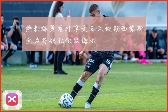 热刺球员意外享受五天假期西蒙斯全力备战北伦敦德比