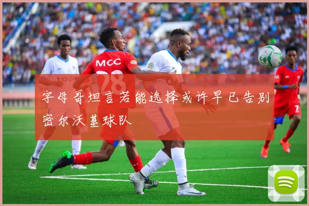 字母哥坦言若能选择或许早已告别密尔沃基球队