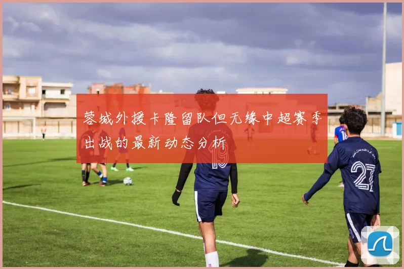 蓉城外援卡隆留队但无缘中超赛季出战的最新动态分析